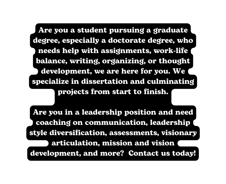 Are you a student pursuing a graduate degree especially a doctorate degree who needs help with assignments work life balance writing organizing or thought development we are here for you We specialize in dissertation and culminating projects from start to finish Are you in a leadership position and need coaching on communication leadership style diversification assessments visionary articulation mission and vision development and more Contact us today